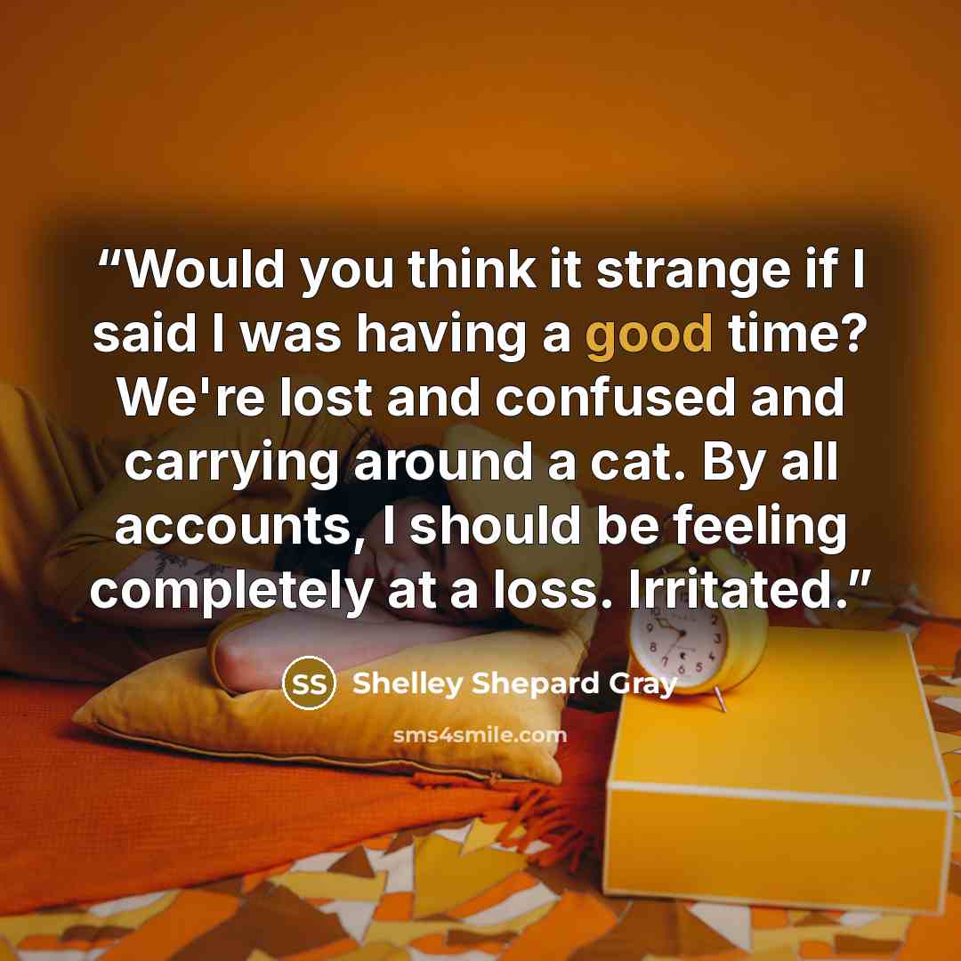 “Would you think it strange if I said I was having a good time? We're lost and confused and carrying around a cat. By all accounts, I should be feeling completely at a loss. Irritated.” quote by Shelley Shepard Gray