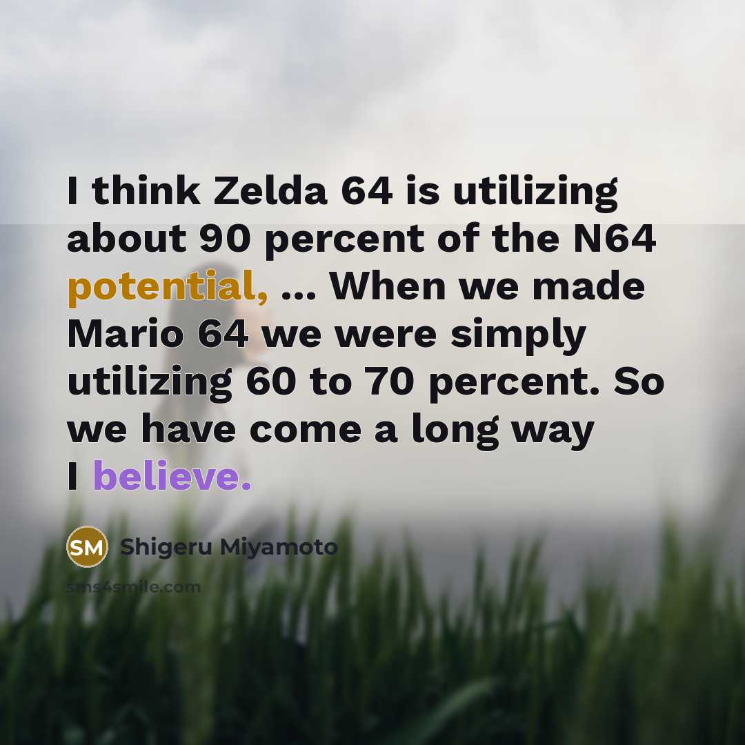 “I think Zelda 64 is utilizing about 90 percent of the N64 potential, ... When we made Mario 64 we were simply utilizing 60 to 70 percent. So we have come a long way I believe.” quote by Shigeru Miyamoto