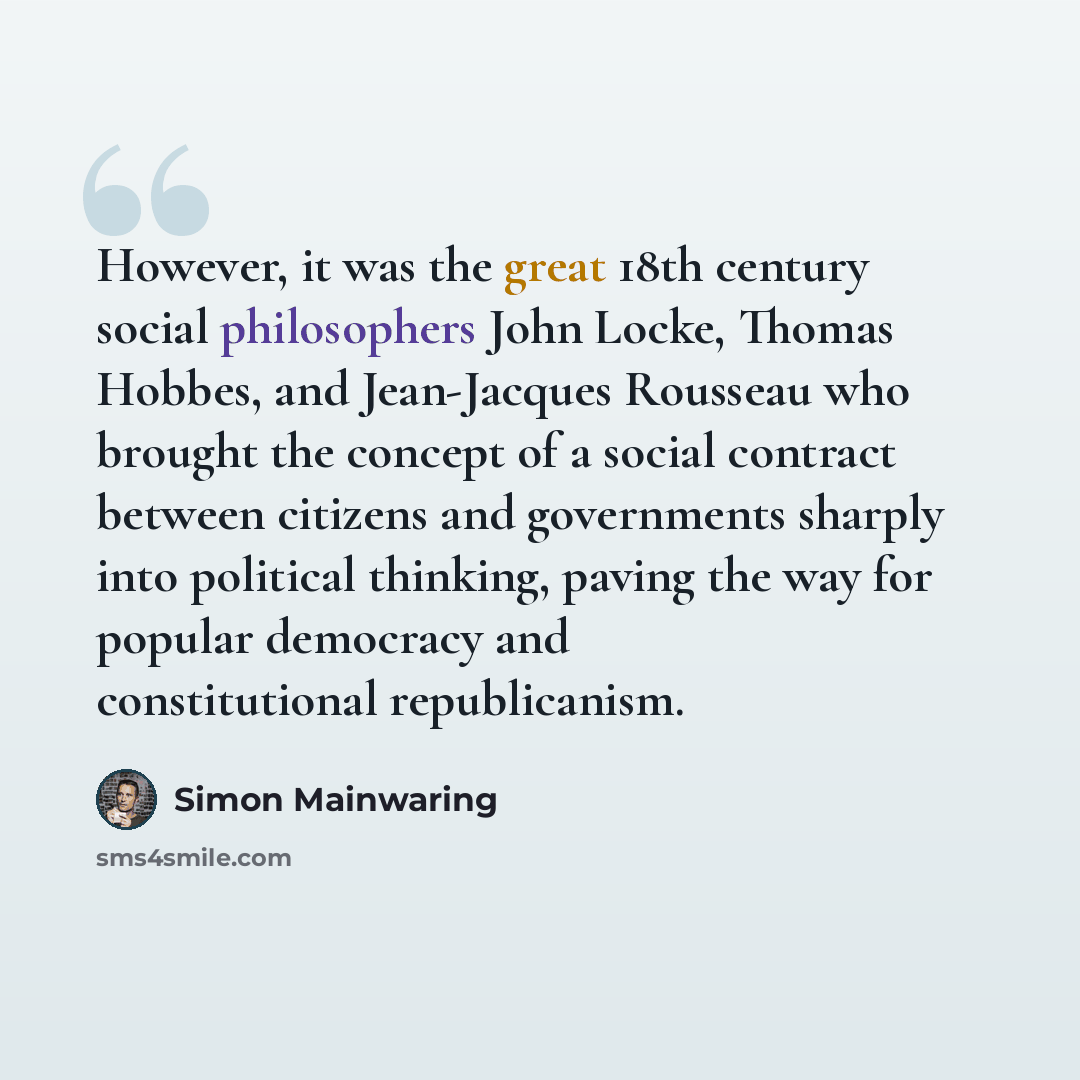 “However, it was the great 18th century social philosophers John Locke, Thomas Hobbes, and Jean-Jacques Rousseau who brought the concept of a social contract between citizens and governments sharply into political thinking, paving the way for popular democracy and constitutional republicanism.” quote by Simon Mainwaring