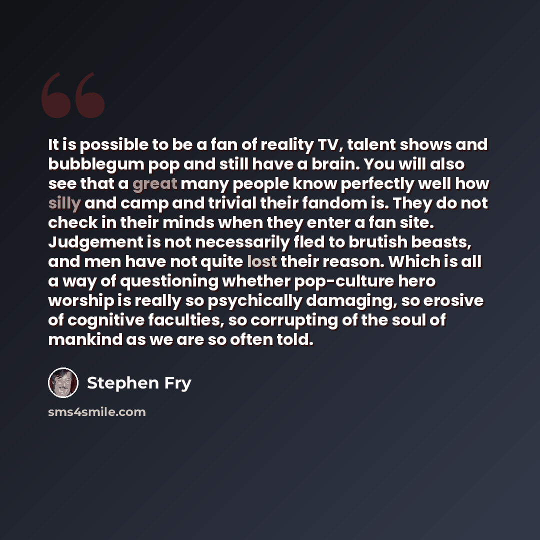 “It is possible to be a fan of reality TV, talent shows and bubblegum pop and still have a brain. You will also see that a great many people know perfectly well how silly and camp and trivial their fandom is. They do not check in their minds when they enter a fan site. Judgement is not necessarily…” quote by Stephen Fry