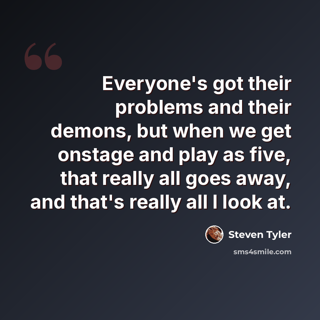“Everyone's got their problems and their demons, but when we get onstage and play as five, that really all goes away, and that's really all I look at.” quote by Steven Tyler
