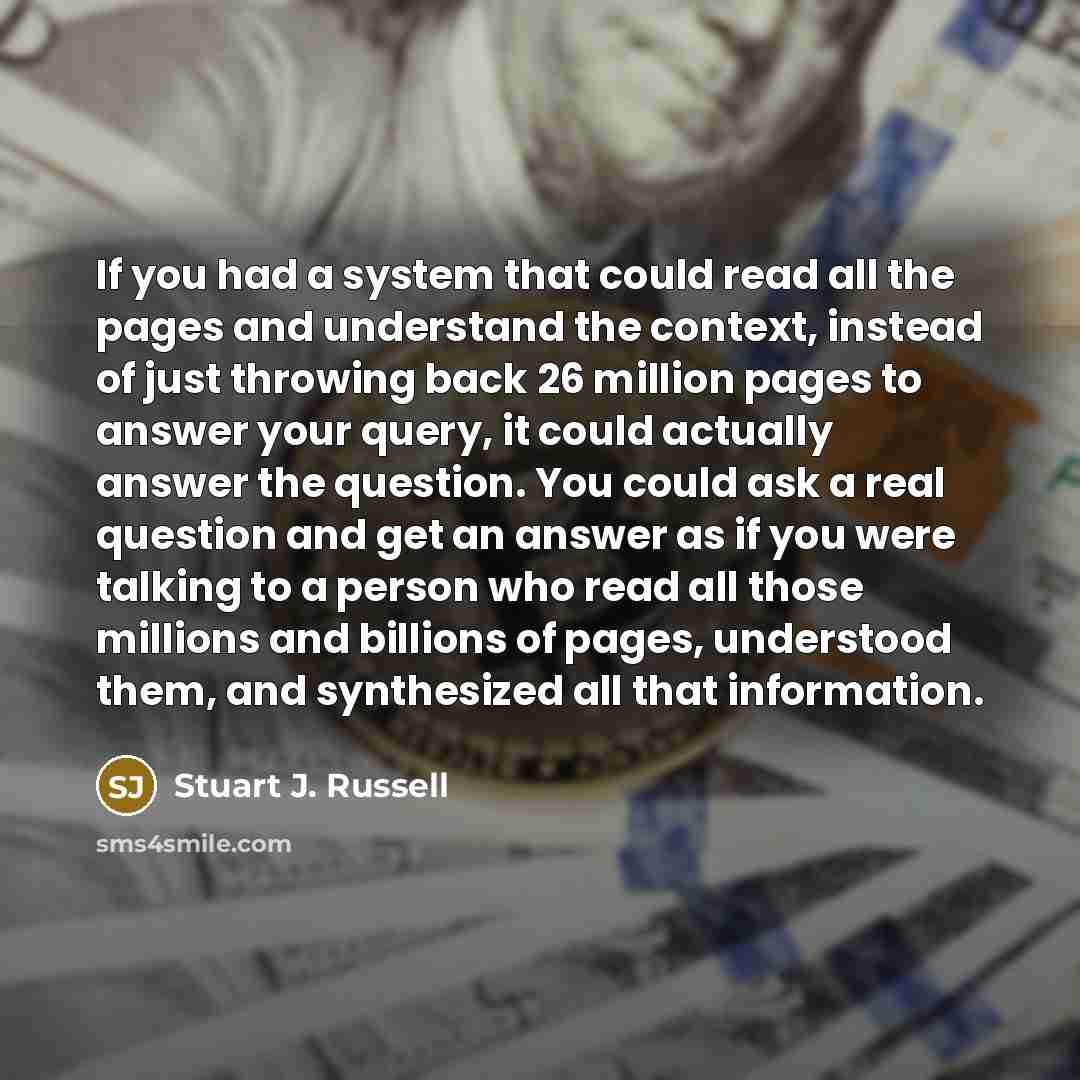 “If you had a system that could read all the pages and understand the context, instead of just throwing back 26 million pages to answer your query, it could actually answer the question. You could ask a real question and get an answer as if you were talking to a person who read all those millions…” quote by Stuart J. Russell