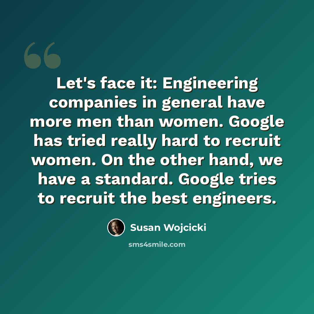 “Let's face it: Engineering companies in general have more men than women. Google has tried really hard to recruit women. On the other hand, we have a standard. Google tries to recruit the best engineers.” quote by Susan Wojcicki