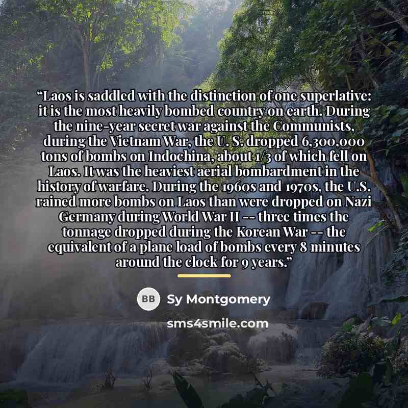 “Laos is saddled with the distinction of one superlative: it is the most heavily bombed country on earth. During the nine-year secret war against the Communists, during the Vietnam War, the U. S. dropped 6,300,000 tons of bombs on Indochina, about 1/3 of which fell on Laos. It was the heaviest…” quote by Sy Montgomery
