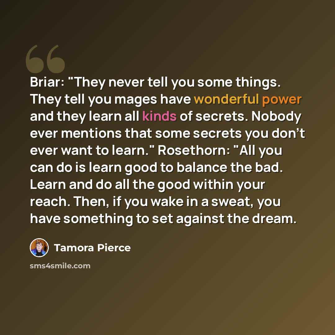“Briar: "They never tell you some things. They tell you mages have wonderful power and they learn all kinds of secrets. Nobody ever mentions that some secrets you don't ever want to learn." Rosethorn: "All you can do is learn good to balance the bad. Learn and do all the good within your reach…” quote by Tamora Pierce
