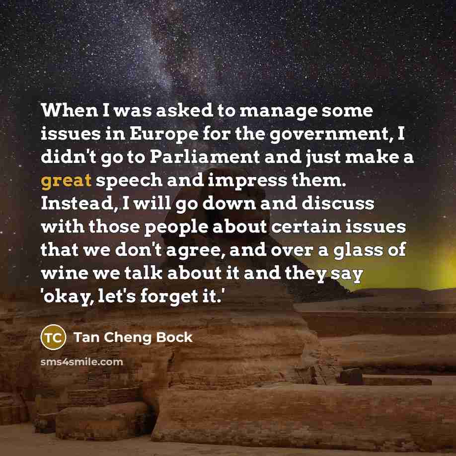 “When I was asked to manage some issues in Europe for the government, I didn't go to Parliament and just make a great speech and impress them. Instead, I will go down and discuss with those people about certain issues that we don't agree, and over a glass of wine we talk about it and they say…” quote by Tan Cheng Bock