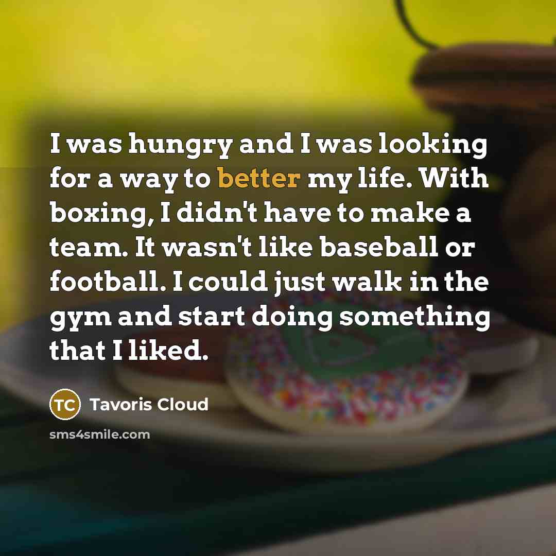 “I was hungry and I was looking for a way to better my life. With boxing, I didn't have to make a team. It wasn't like baseball or football. I could just walk in the gym and start doing something that I liked.” quote by Tavoris Cloud