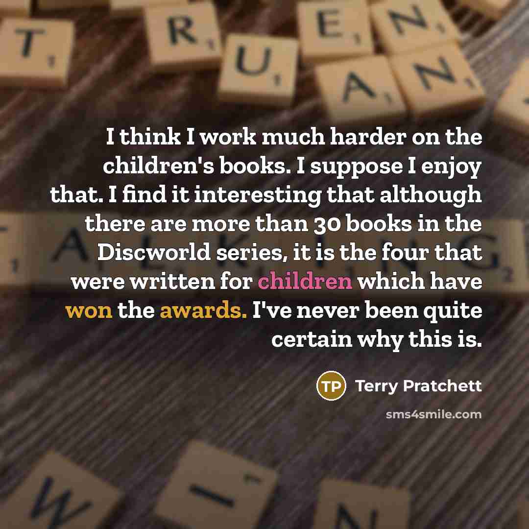 “I think I work much harder on the children's books. I suppose I enjoy that. I find it interesting that although there are more than 30 books in the Discworld series, it is the four that were written for children which have won the awards. I've never been quite certain why this is.” quote by Terry Pratchett