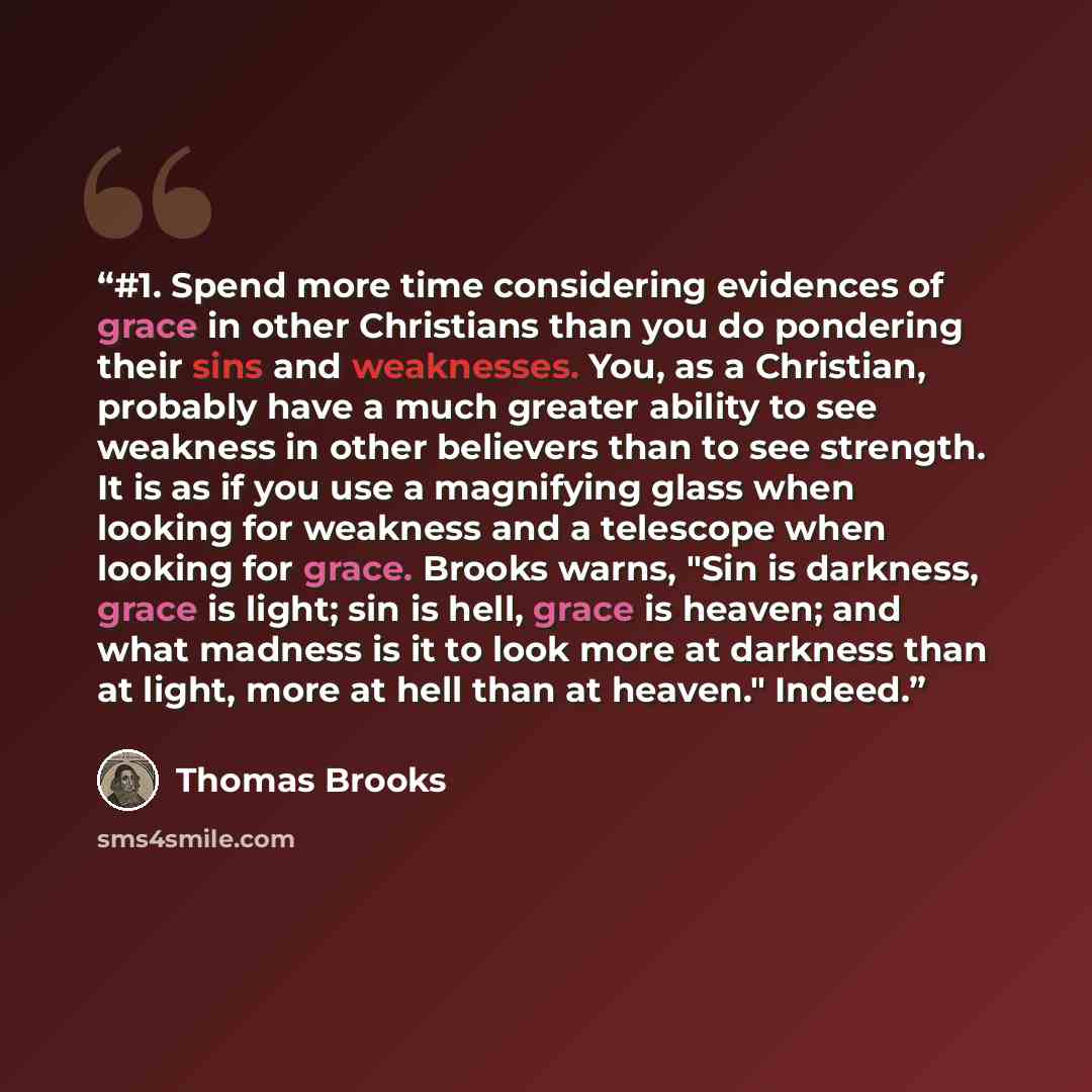 “#1. Spend more time considering evidences of grace in other Christians than you do pondering their sins and weaknesses. You, as a Christian, probably have a much greater ability to see weakness in other believers than to see strength. It is as if you use a magnifying glass when looking for…” quote by Thomas Brooks
