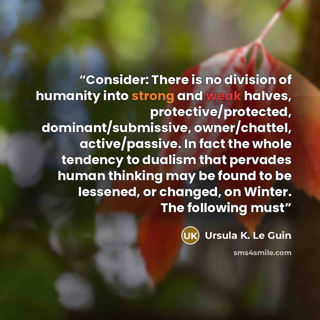 “Consider: There is no division of humanity into strong and weak halves, protective/protected, dominant/submissive, owner/chattel, active/passive. In fact the whole tendency to dualism that pervades human thinking may be found to be lessened, or changed, on Winter. The following must” quote by Ursula K. Le Guin