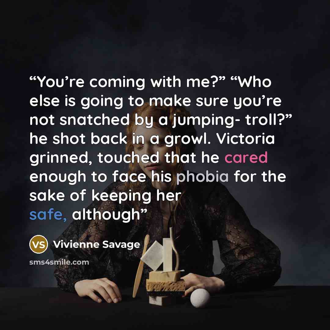 “You’re coming with me?” “Who else is going to make sure you’re not snatched by a jumping- troll?” he shot back in a growl. Victoria grinned, touched that he cared enough to face his phobia for the sake of keeping her safe, although” quote by Vivienne Savage
