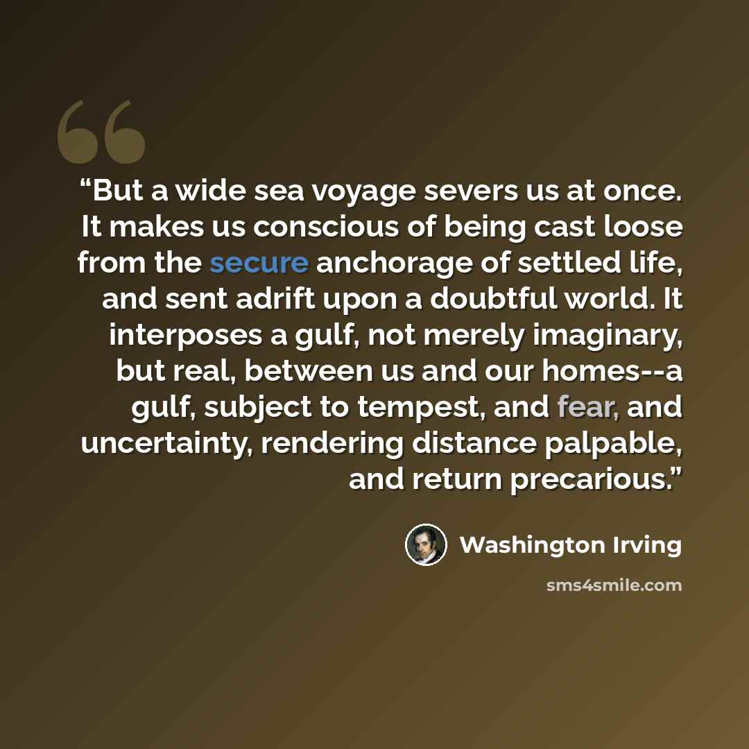 “But a wide sea voyage severs us at once. It makes us conscious of being cast loose from the secure anchorage of settled life, and sent adrift upon a doubtful world. It interposes a gulf, not merely imaginary, but real, between us and our homes--a gulf, subject to tempest, and fear, and…” quote by Washington Irving