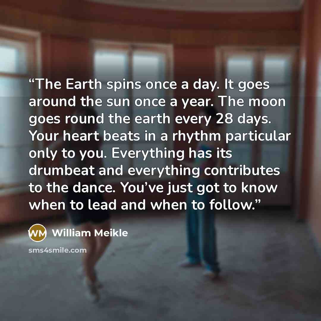 “The Earth spins once a day. It goes around the sun once a year. The moon goes round the earth every 28 days. Your heart beats in a rhythm particular only to you. Everything has its drumbeat and everything contributes to the dance. You’ve just got to know when to lead and when to follow.” quote by William Meikle