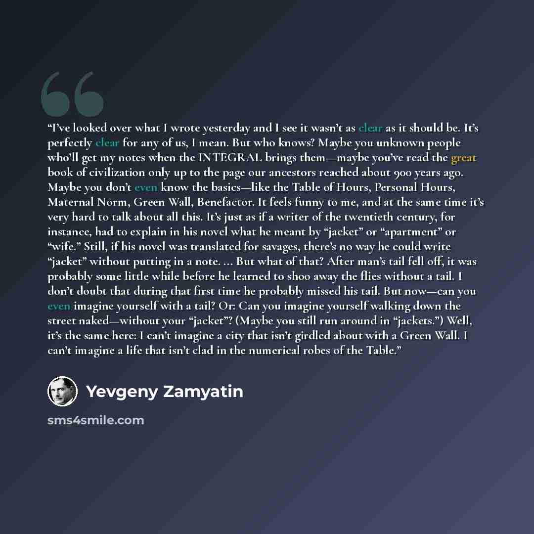 “I’ve looked over what I wrote yesterday and I see it wasn’t as clear as it should be. It’s perfectly clear for any of us, I mean. But who knows? Maybe you unknown people who’ll get my notes when the INTEGRAL brings them—maybe you’ve read the great book of civilization only up to the page our…” quote by Yevgeny Zamyatin