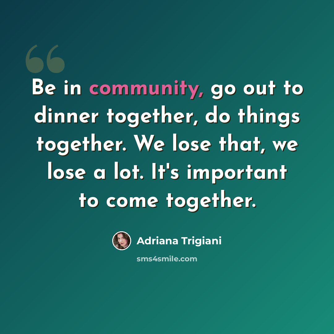 “Be in community, go out to dinner together, do things together. We lose that, we lose a lot. It's important to come together.” quote by Adriana Trigiani