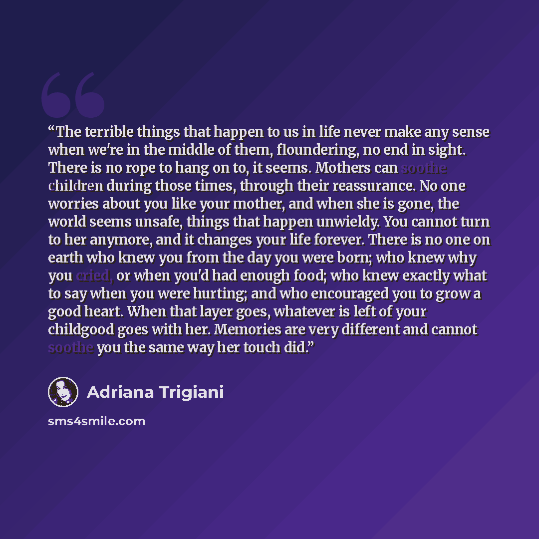 “The terrible things that happen to us in life never make any sense when we're in the middle of them, floundering, no end in sight. There is no rope to hang on to, it seems. Mothers can soothe children during those times, through their reassurance. No one worries about you like your mother, and…” quote by Adriana Trigiani