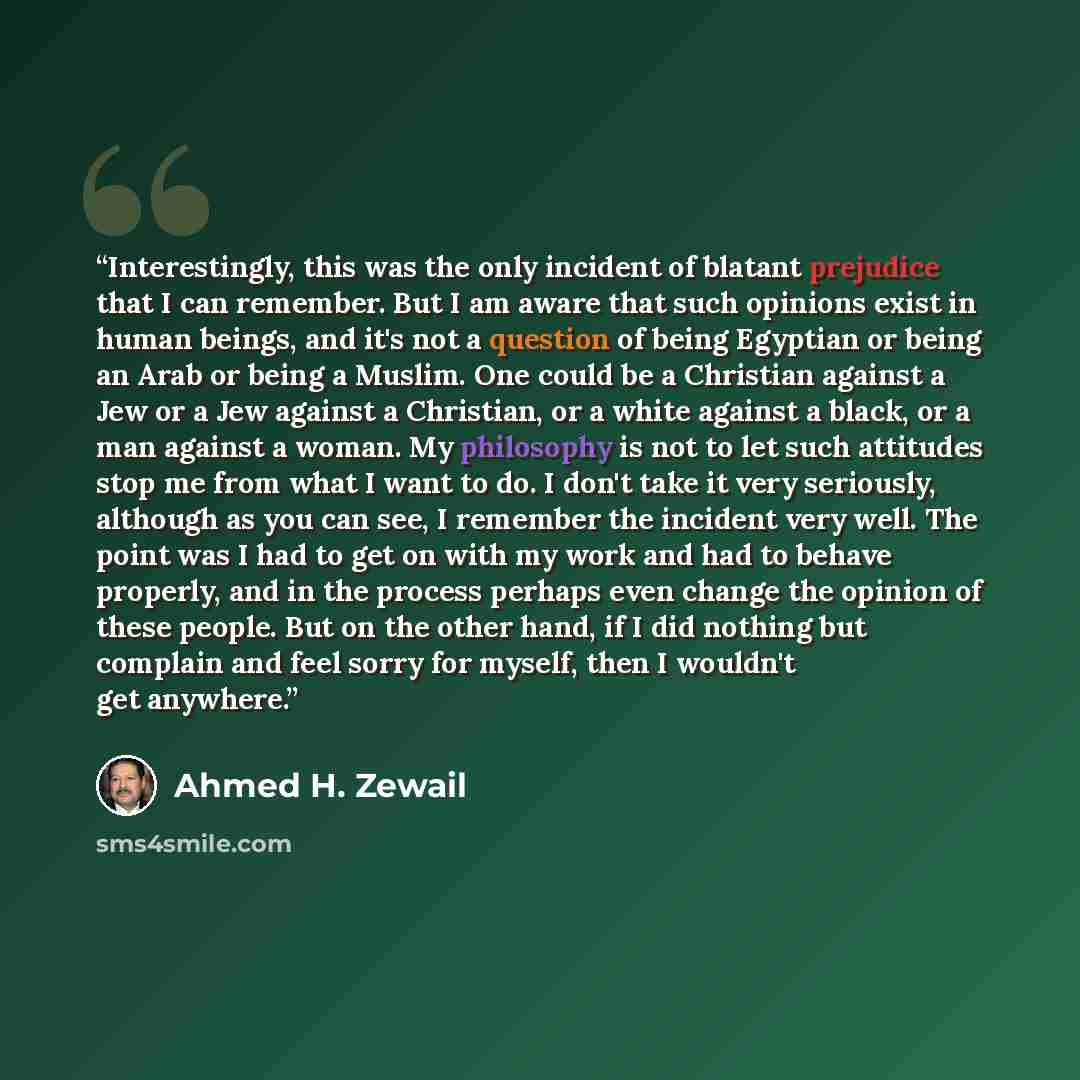 “Interestingly, this was the only incident of blatant prejudice that I can remember. But I am aware that such opinions exist in human beings, and it's not a question of being Egyptian or being an Arab or being a Muslim. One could be a Christian against a Jew or a Jew against a Christian, or a white…” quote by Ahmed H. Zewail