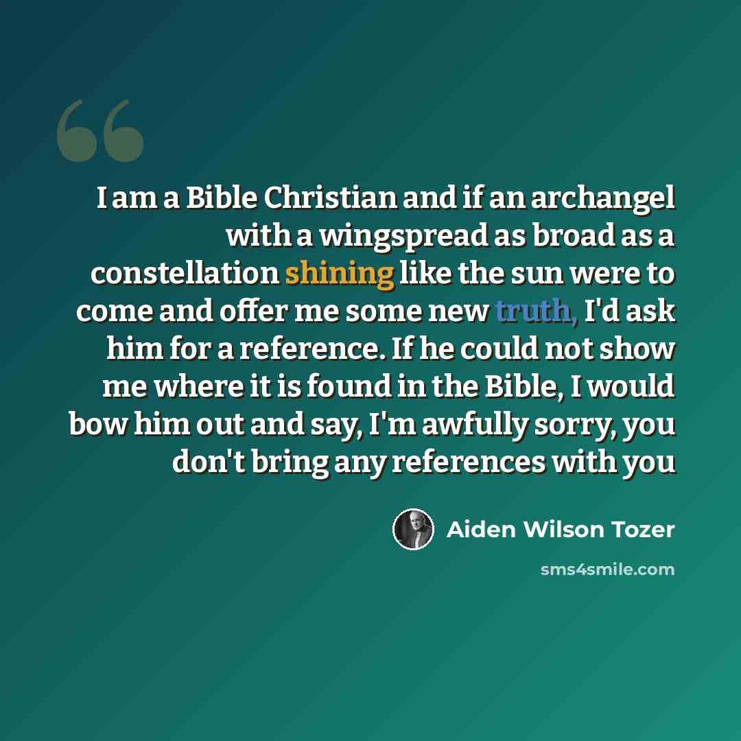 “I am a Bible Christian and if an archangel with a wingspread as broad as a constellation shining like the sun were to come and offer me some new truth, I'd ask him for a reference. If he could not show me where it is found in the Bible, I would bow him out and say, I'm awfully sorry, you don't…” quote by Aiden Wilson Tozer