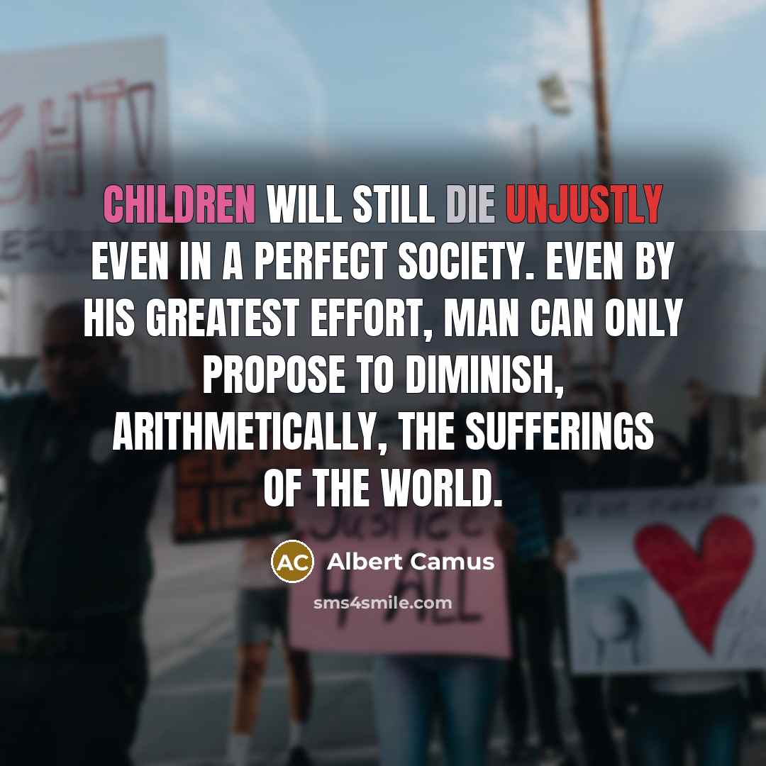 “Children will still die unjustly even in a perfect society. Even by his greatest effort, man can only propose to diminish, arithmetically, the sufferings of the world.” quote by Albert Camus