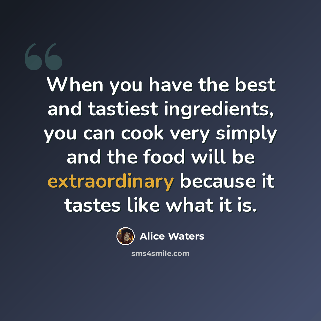 “When you have the best and tastiest ingredients, you can cook very simply and the food will be extraordinary because it tastes like what it is.” quote by Alice Waters