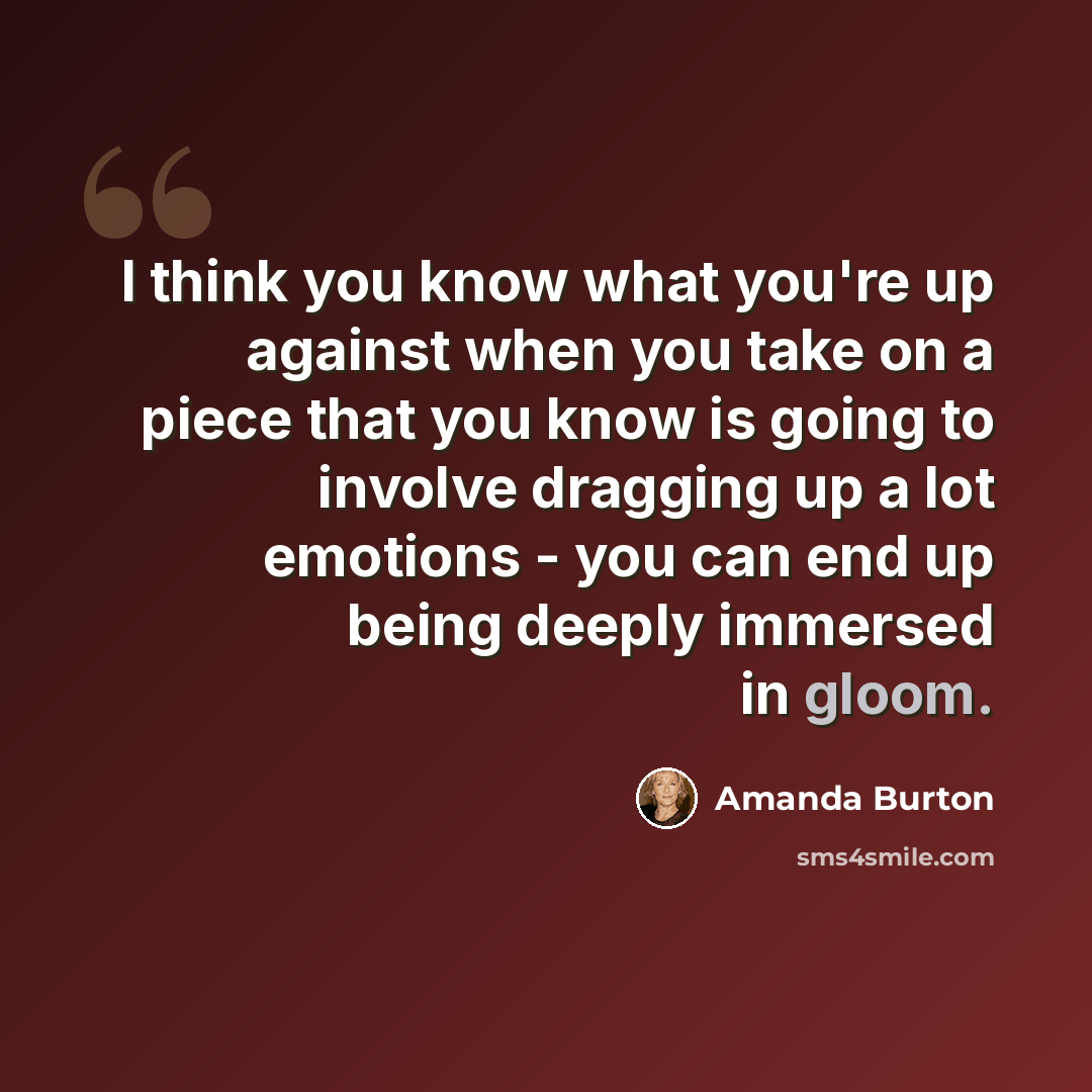 “I think you know what you're up against when you take on a piece that you know is going to involve dragging up a lot emotions - you can end up being deeply immersed in gloom.” quote by Amanda Burton