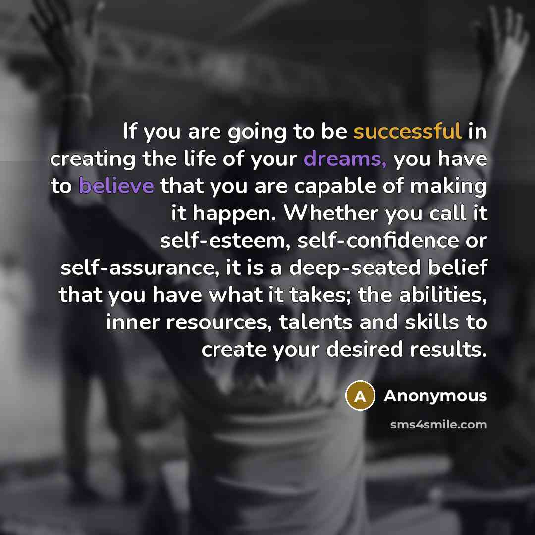 “If you are going to be successful in creating the life of your dreams, you have to believe that you are capable of making it happen. Whether you call it self-esteem, self-confidence or self-assurance, it is a deep-seated belief that you have what it takes; the abilities, inner resources, talents…” quote by Anonymous