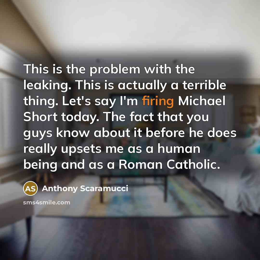 “This is the problem with the leaking. This is actually a terrible thing. Let's say I'm firing Michael Short today. The fact that you guys know about it before he does really upsets me as a human being and as a Roman Catholic.” quote by Anthony Scaramucci