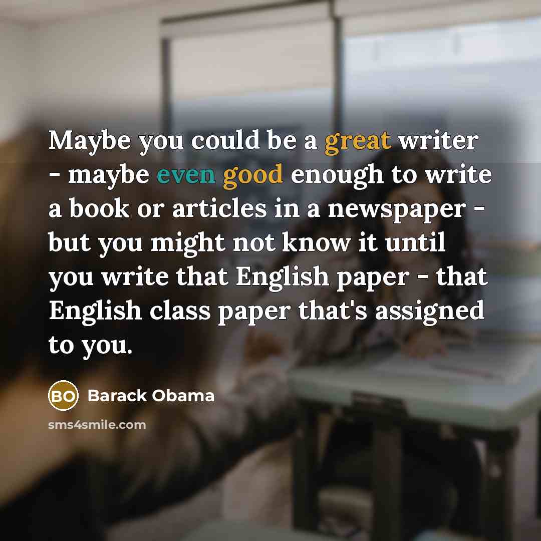 “Maybe you could be a great writer - maybe even good enough to write a book or articles in a newspaper - but you might not know it until you write that English paper - that English class paper that's assigned to you.” quote by Barack Obama