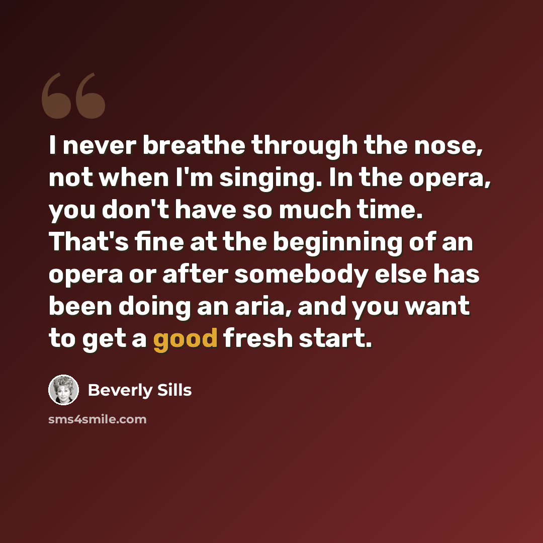 “I never breathe through the nose, not when I'm singing. In the opera, you don't have so much time. That's fine at the beginning of an opera or after somebody else has been doing an aria, and you want to get a good fresh start.” quote by Beverly Sills