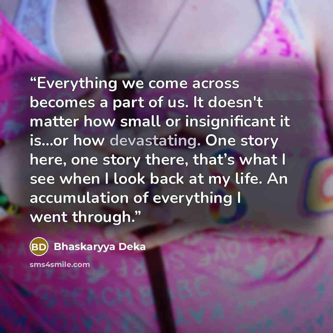 “Everything we come across becomes a part of us. It doesn't matter how small or insignificant it is…or how devastating. One story here, one story there, that’s what I see when I look back at my life. An accumulation of everything I went through.” quote by Bhaskaryya Deka