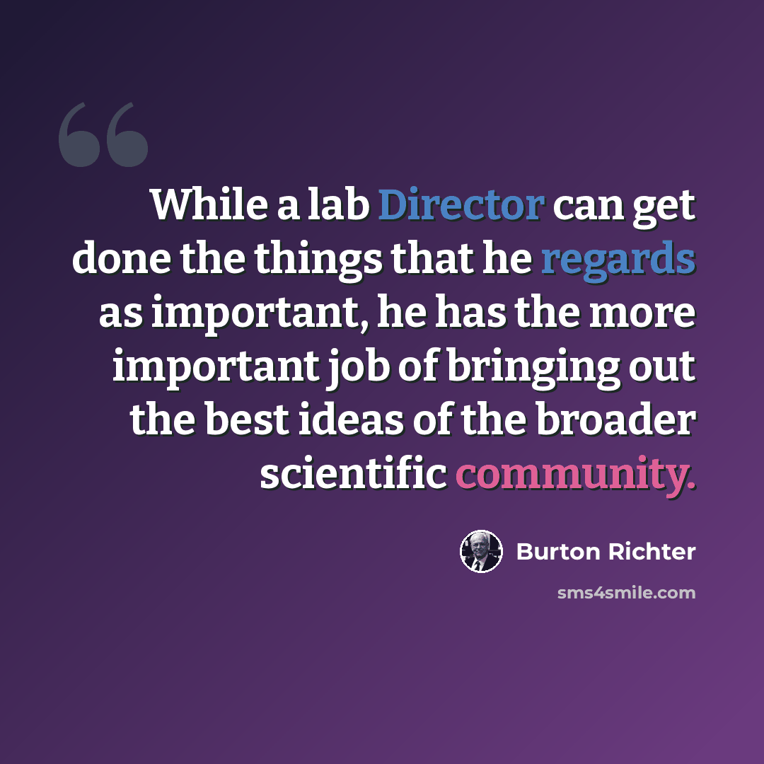 “While a lab Director can get done the things that he regards as important, he has the more important job of bringing out the best ideas of the broader scientific community.” quote by Burton Richter