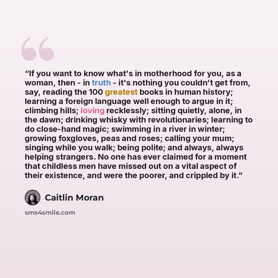 “If you want to know what's in motherhood for you, as a woman, then - in truth - it's nothing you couldn't get from, say, reading the 100 greatest books in human history; learning a foreign language well enough to argue in it; climbing hills; loving recklessly; sitting quietly, alone, in the dawn…” quote by Caitlin Moran