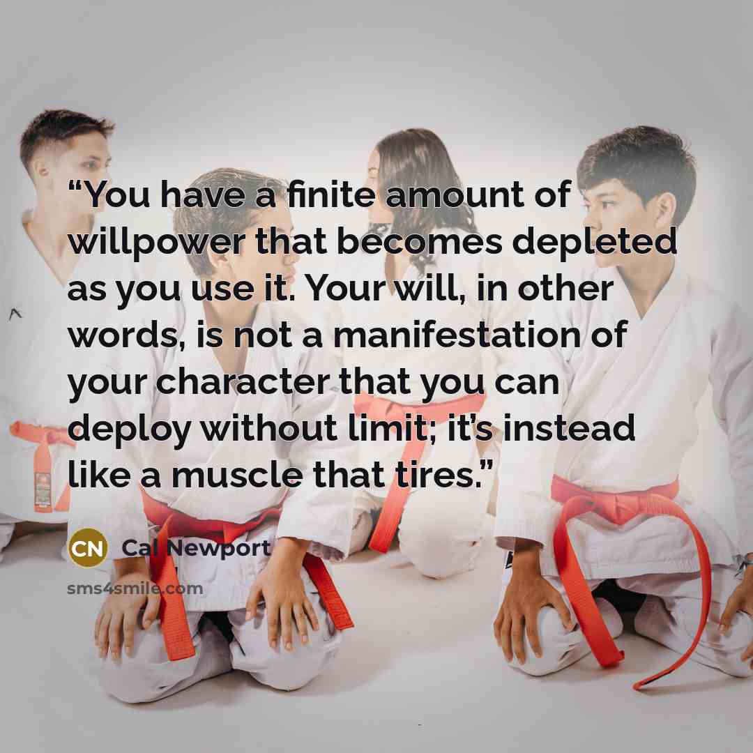 “You have a finite amount of willpower that becomes depleted as you use it. Your will, in other words, is not a manifestation of your character that you can deploy without limit; it’s instead like a muscle that tires.” quote by Cal Newport