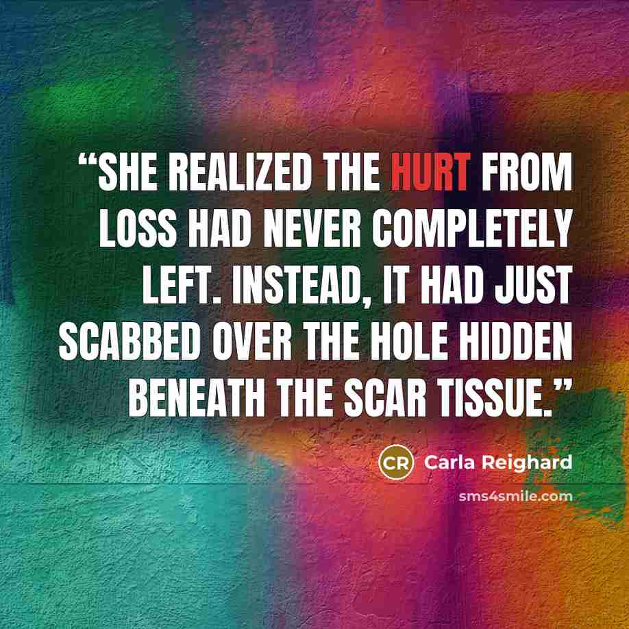 “She realized the hurt from loss had never completely left. Instead, it had just scabbed over the hole hidden beneath the scar tissue.” quote by Carla Reighard