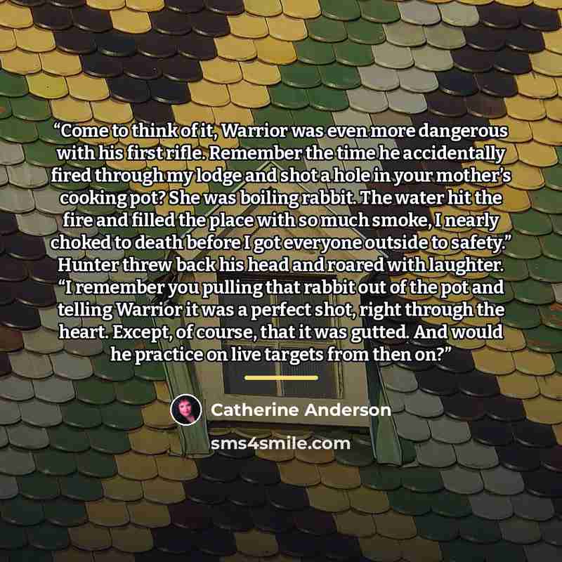 “Come to think of it, Warrior was even more dangerous with his first rifle. Remember the time he accidentally fired through my lodge and shot a hole in your mother’s cooking pot? She was boiling rabbit. The water hit the fire and filled the place with so much smoke, I nearly choked to death before…” quote by Catherine Anderson