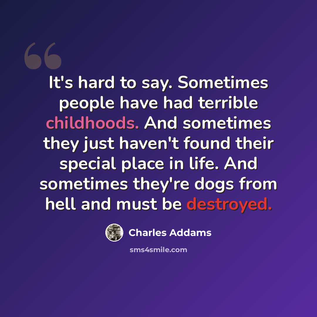 “It's hard to say. Sometimes people have had terrible childhoods. And sometimes they just haven't found their special place in life. And sometimes they're dogs from hell and must be destroyed.” quote by Charles Addams