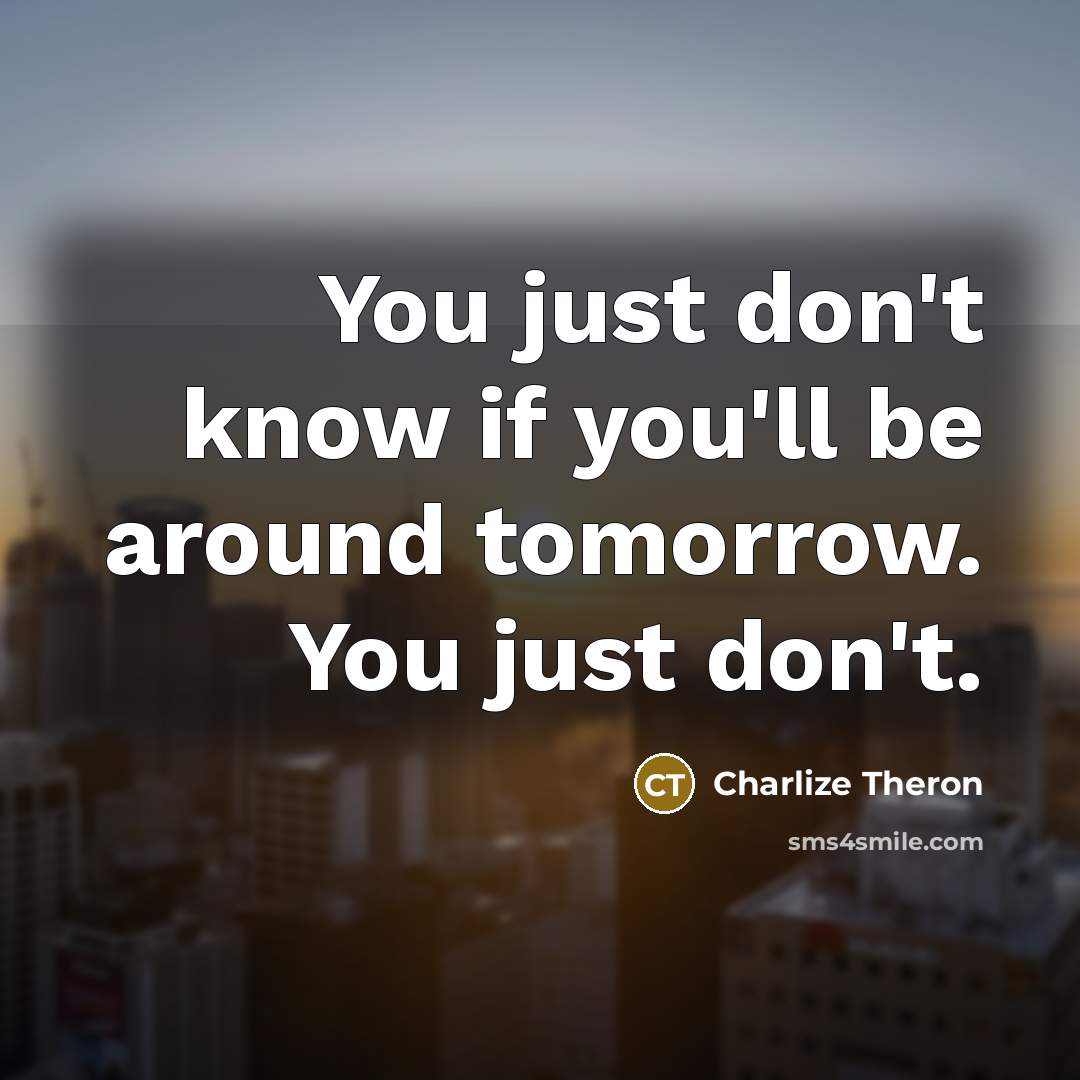 “You just don't know if you'll be around tomorrow. You just don't.” quote by Charlize Theron