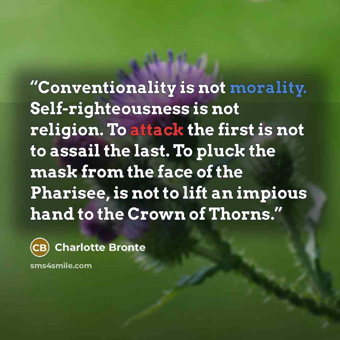 “Conventionality is not morality. Self-righteousness is not religion. To attack the first is not to assail the last. To pluck the mask from the face of the Pharisee, is not to lift an impious hand to the Crown of Thorns.” quote by Charlotte Brontë