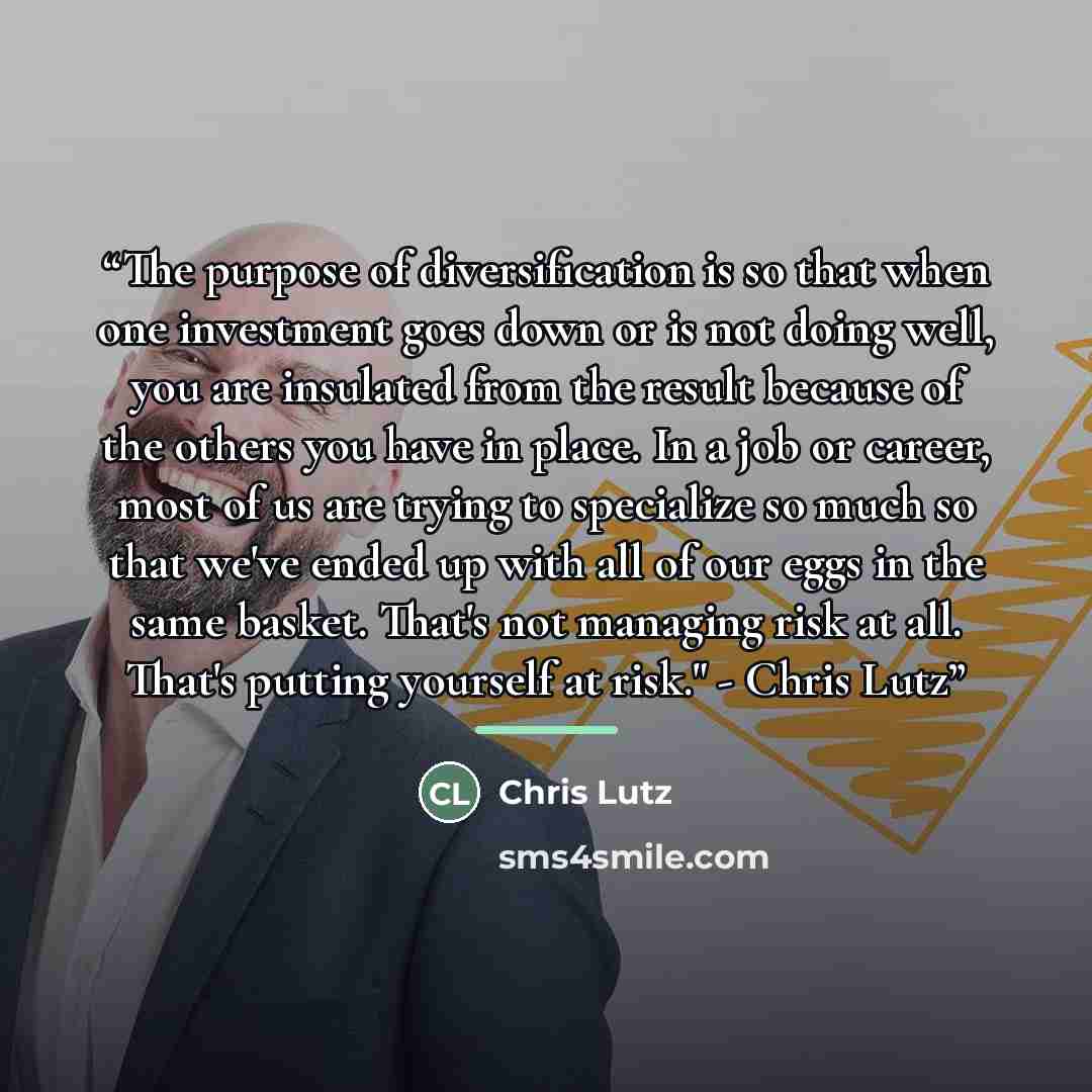 “The purpose of diversification is so that when one investment goes down or is not doing well, you are insulated from the result because of the others you have in place. In a job or career, most of us are trying to specialize so much so that we've ended up with all of our eggs in the same basket…” quote by Chris Lutz