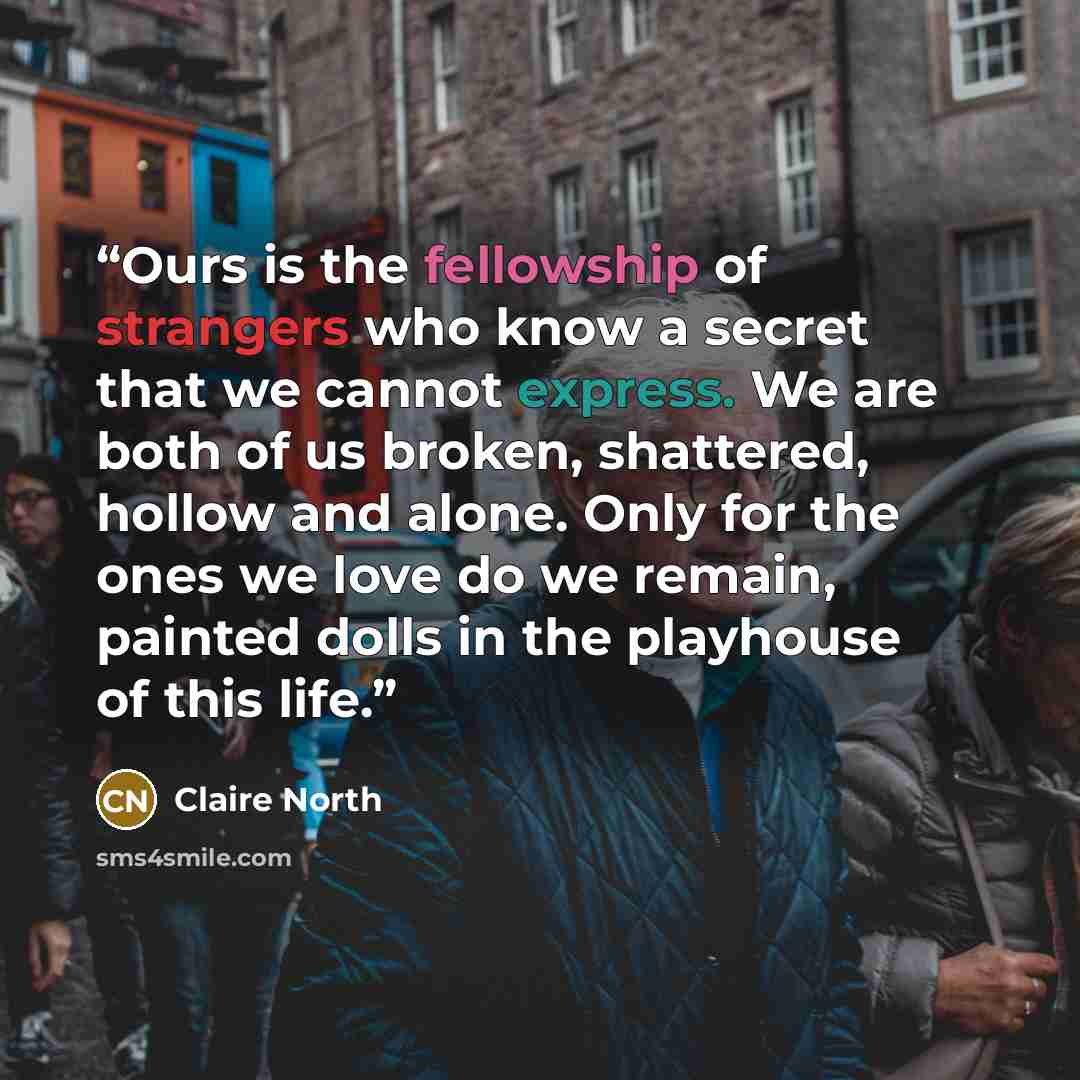 “Ours is the fellowship of strangers who know a secret that we cannot express. We are both of us broken, shattered, hollow and alone. Only for the ones we love do we remain, painted dolls in the playhouse of this life.” quote by Claire North