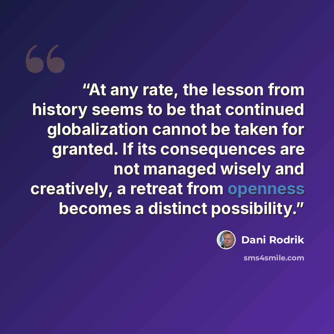 “At any rate, the lesson from history seems to be that continued globalization cannot be taken for granted. If its consequences are not managed wisely and creatively, a retreat from openness becomes a distinct possibility.” quote by Dani Rodrik