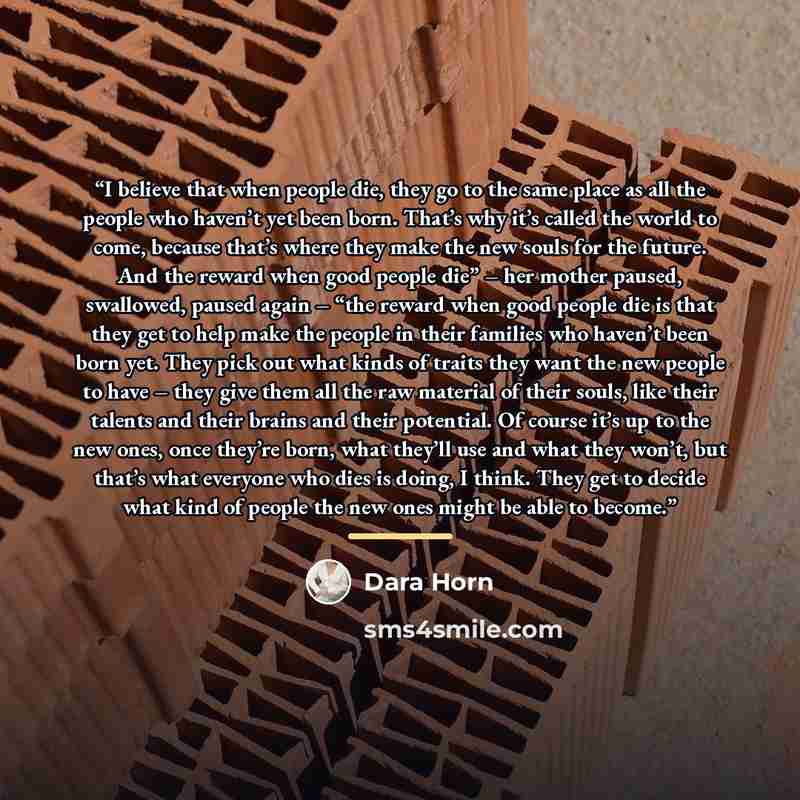 “I believe that when people die, they go to the same place as all the people who haven’t yet been born. That’s why it’s called the world to come, because that’s where they make the new souls for the future. And the reward when good people die” – her mother paused, swallowed, paused again – “the…” quote by Dara Horn