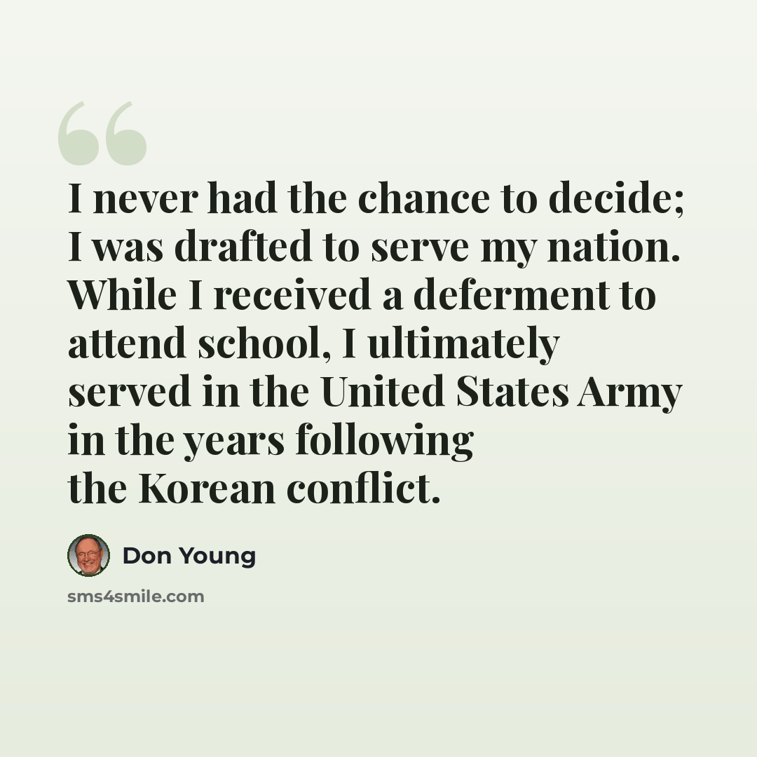 “I never had the chance to decide; I was drafted to serve my nation. While I received a deferment to attend school, I ultimately served in the United States Army in the years following the Korean conflict.” quote by Don Young