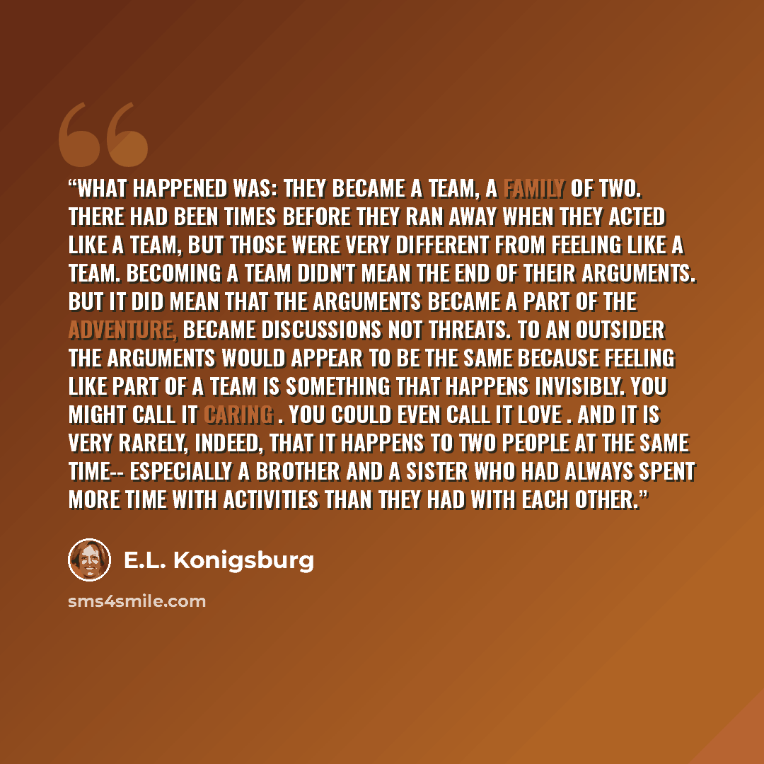 “What happened was: they became a team, a family of two. There had been times before they ran away when they acted like a team, but those were very different from feeling like a team. Becoming a team didn't mean the end of their arguments. But it did mean that the arguments became a part of the…” quote by E.L. Konigsburg