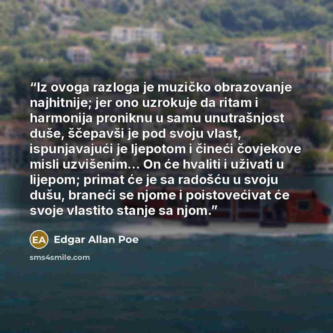 “Iz ovoga razloga je muzičko obrazovanje najhitnije; jer ono uzrokuje da ritam i harmonija proniknu u samu unutrašnjost duše, ščepavši je pod svoju vlast, ispunjavajući je ljepotom i čineći čovjekove misli uzvišenim... On će hvaliti i uživati u lijepom; primat će je sa radošću u svoju dušu, braneći…” quote by Edgar Allan Poe