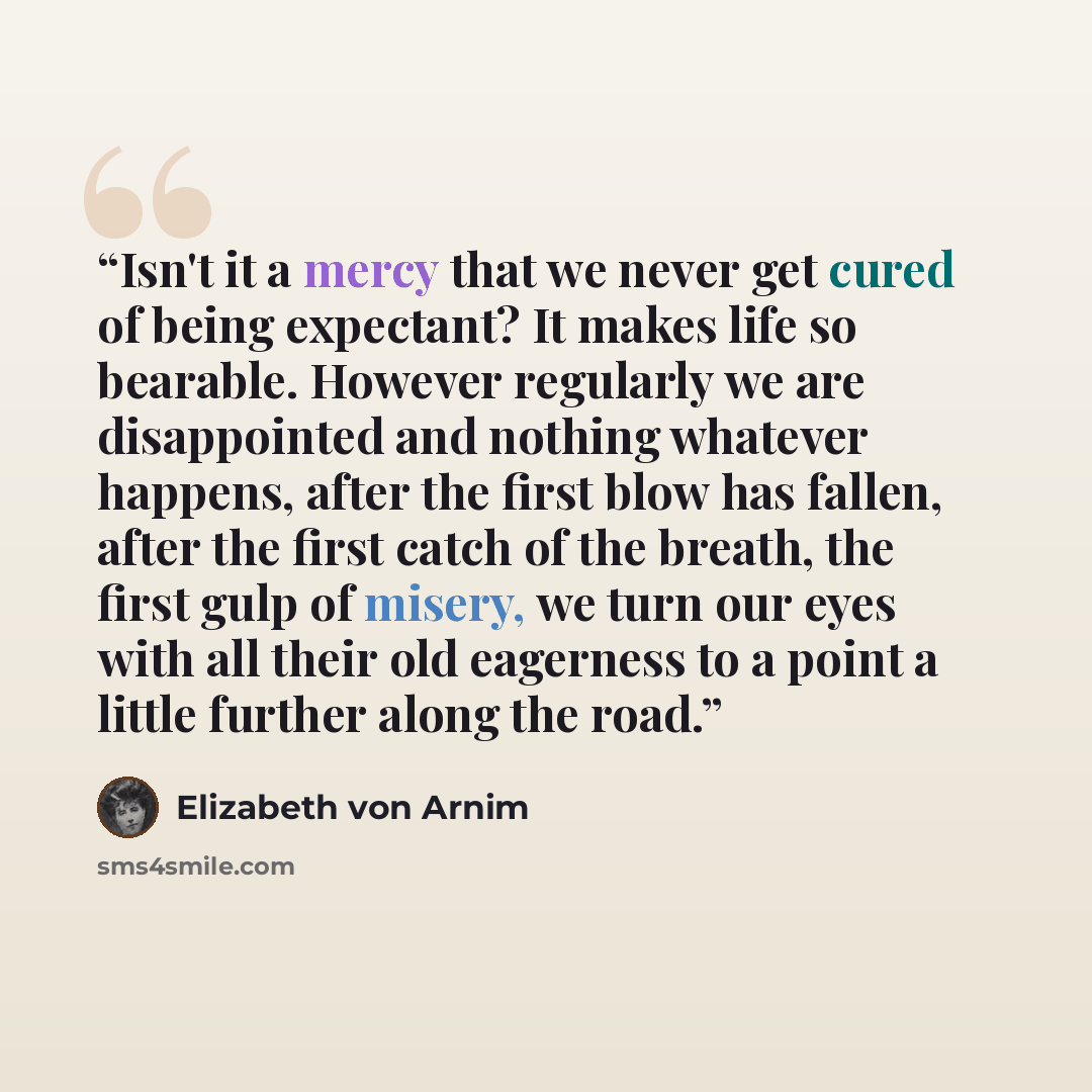 “Isn't it a mercy that we never get cured of being expectant? It makes life so bearable. However regularly we are disappointed and nothing whatever happens, after the first blow has fallen, after the first catch of the breath, the first gulp of misery, we turn our eyes with all their old eagerness…” quote by Elizabeth von Arnim