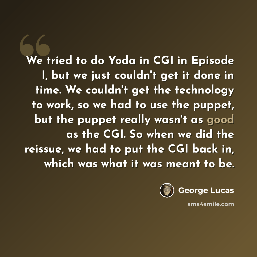 “We tried to do Yoda in CGI in Episode I, but we just couldn't get it done in time. We couldn't get the technology to work, so we had to use the puppet, but the puppet really wasn't as good as the CGI. So when we did the reissue, we had to put the CGI back in, which was what it was meant to be.” quote by George Lucas