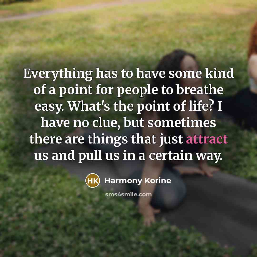 “Everything has to have some kind of a point for people to breathe easy. What's the point of life? I have no clue, but sometimes there are things that just attract us and pull us in a certain way.” quote by Harmony Korine