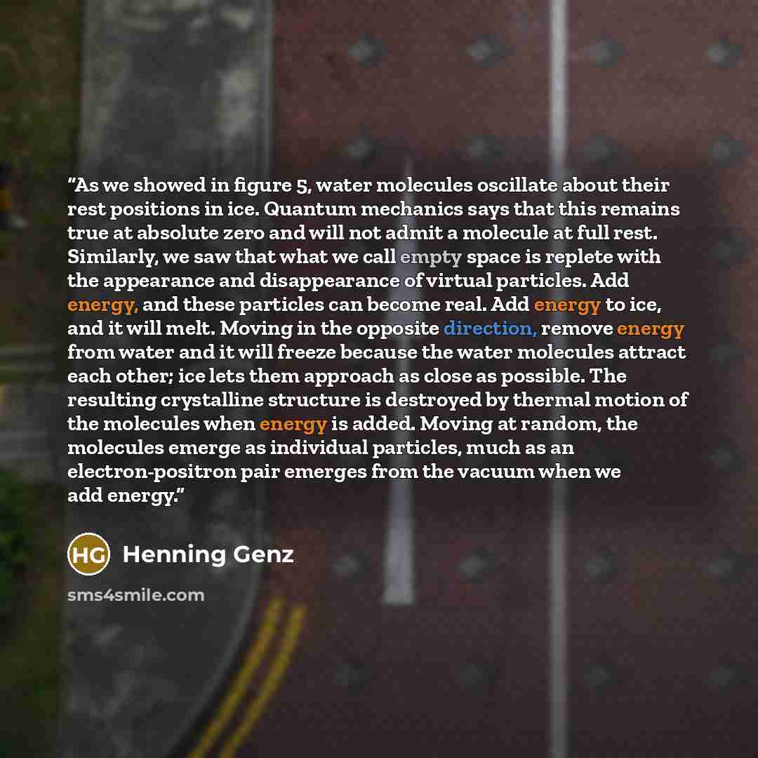 “As we showed in figure 5, water molecules oscillate about their rest positions in ice. Quantum mechanics says that this remains true at absolute zero and will not admit a molecule at full rest. Similarly, we saw that what we call empty space is replete with the appearance and disappearance of…” quote by Henning Genz