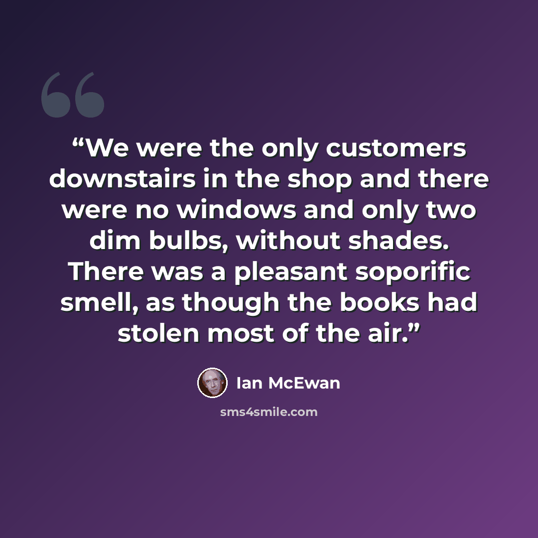 “We were the only customers downstairs in the shop and there were no windows and only two dim bulbs, without shades. There was a pleasant soporific smell, as though the books had stolen most of the air.” quote by Ian McEwan